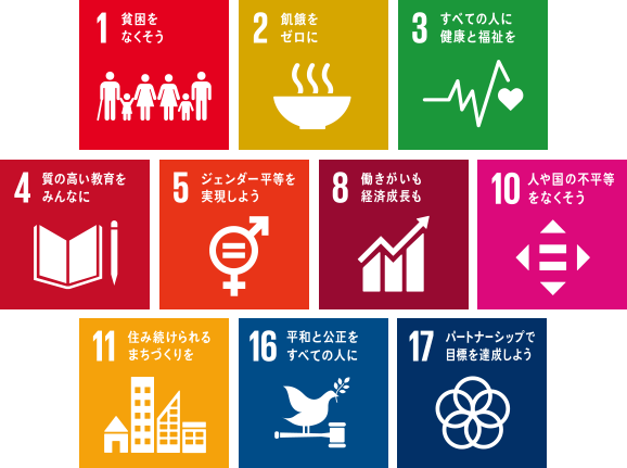 1.貧困をなくそう 2.飢餓をゼロに 3.すべての人に健康と福祉を 4.質の高い教育をみんなに 5.ジェンダー平等を実現しよう 8.働きがいも経済成長も 10.人や国の不平等をなくそう 11.住み続けられるまちづくりを 16.平和と公正をすべての人に 17.パートナーシップで目標を達成しよう